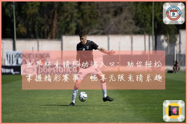 世界杯竞猜移动端入口：助你轻松掌握精彩赛事，畅享无限竞猜乐趣