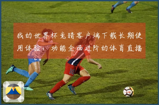 我的世界杯竞猜客户端下载长期使用体验，功能全面进阶的体育直播平台助手