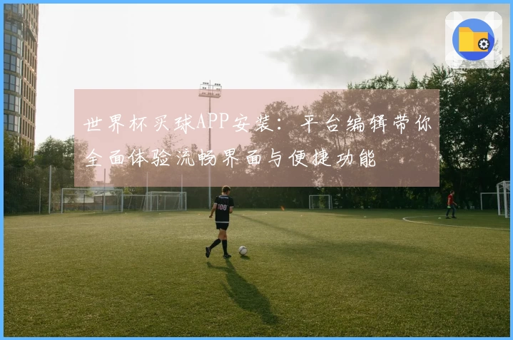 世界杯买球APP安装：平台编辑带你全面体验流畅界面与便捷功能
